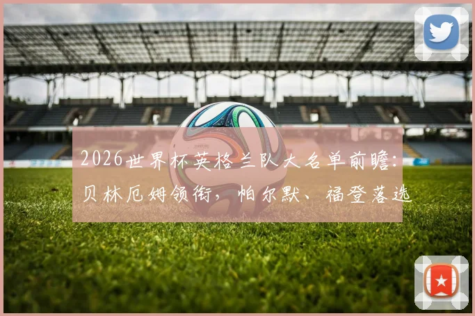 2026世界杯英格兰队大名单前瞻：贝林厄姆领衔，帕尔默、福登落选引热议，索斯盖特选人思路解析
