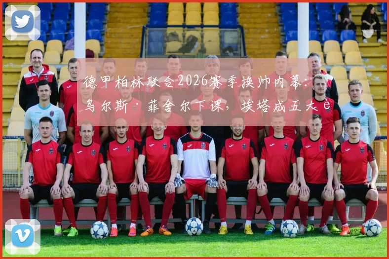 德甲柏林联合2026赛季换帅内幕:乌尔斯·菲舍尔下课,埃塔成五大联赛首位女主帅