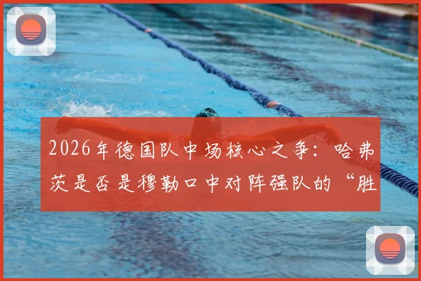 2026年德国队中场核心之争：哈弗茨是否是穆勒口中对阵强队的“胜负手”？深度解析其战术价值