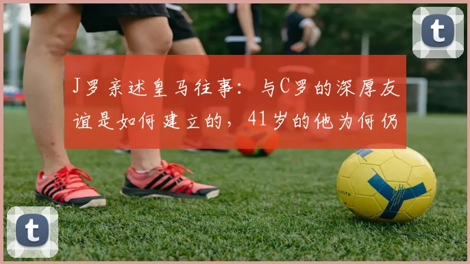 J罗亲述皇马往事：与C罗的深厚友谊是如何建立的，41岁的他为何仍是绝佳榜样