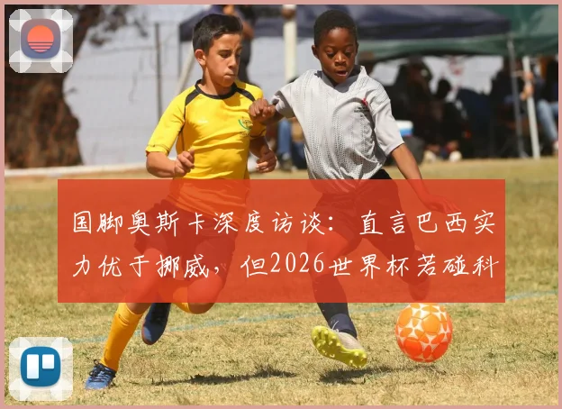 国脚奥斯卡深度访谈：直言巴西实力优于挪威，但2026世界杯若碰科特迪瓦将陷苦战