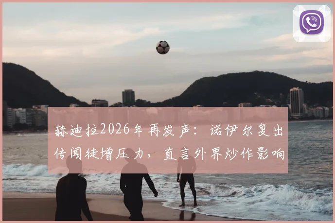 赫迪拉2026年再发声：诺伊尔复出传闻徒增压力，直言外界炒作影响国家队团结不可取