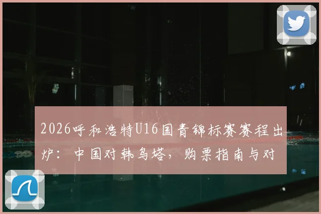 2026呼和浩特U16国青锦标赛赛程出炉：中国对韩乌塔，购票指南与对手实力全解析
