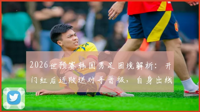 2026世预赛韩国男足困境解析:开门红后连败送对手晋级,自身出线命运堪忧