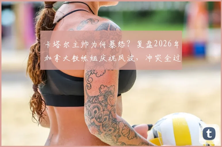 卡塔尔主帅为何暴怒？复盘2026年加拿大教练组庆祝风波，冲突全过程与最终处罚结果详解