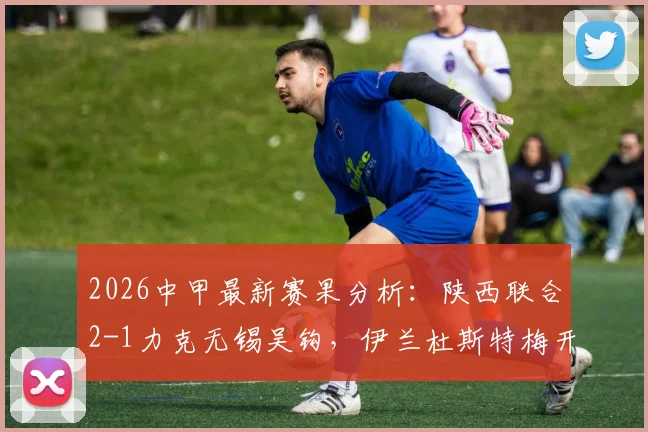 2026中甲最新赛果分析：陕西联合2-1力克无锡吴钩，伊兰杜斯特梅开二度，看积分榜排名如何变化