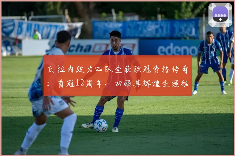 瓦拉内效力四队全获欧冠资格传奇：首冠12周年，回顾其辉煌生涯轨迹与成就