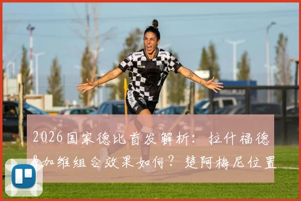 2026国家德比首发解析:拉什福德&加维组合效果如何?楚阿梅尼位置成关键,贡萨洛迎来皇马首秀考验