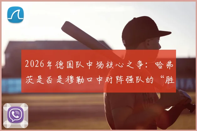 2026年德国队中场核心之争:哈弗茨是否是穆勒口中对阵强队的“胜负手”?深度解析其战术价值