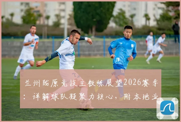 兰州陇原竞技主教练展望2026赛季:详解球队凝聚力核心,附本地业余球队精神提升指南