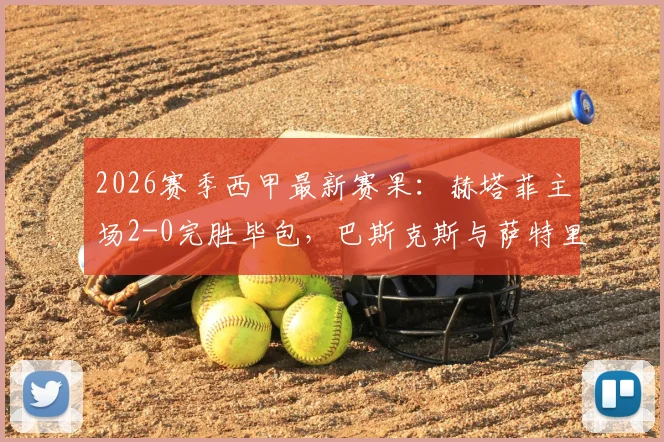 2026赛季西甲最新赛果:赫塔菲主场2-0完胜毕包,巴斯克斯与萨特里亚诺双双建功,附详细比赛分析
