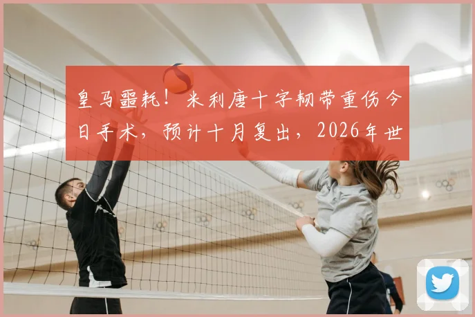 皇马噩耗!米利唐十字韧带重伤今日手术,预计十月复出,2026年世界杯梦想恐破灭