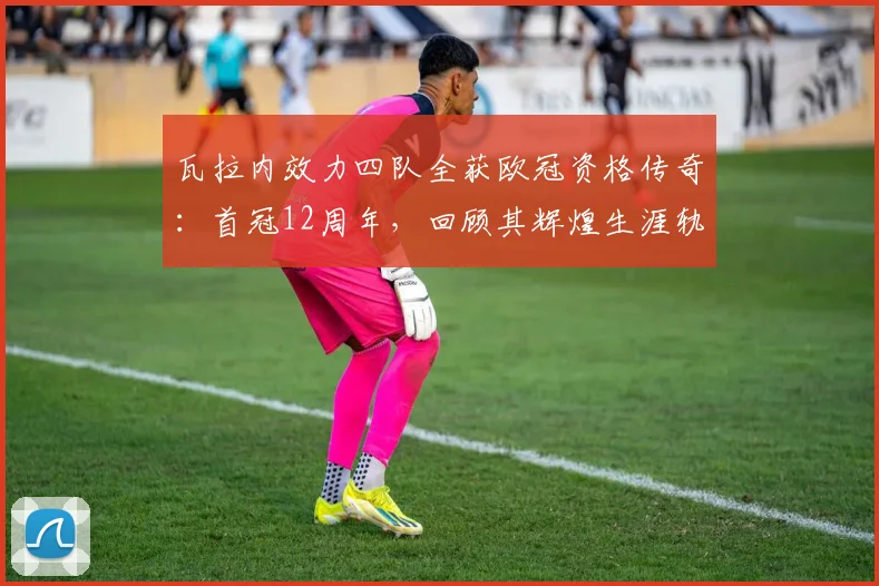 瓦拉内效力四队全获欧冠资格传奇:首冠12周年,回顾其辉煌生涯轨迹与成就