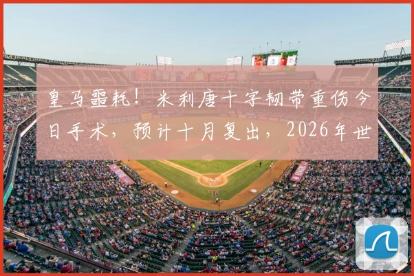 皇马噩耗！米利唐十字韧带重伤今日手术，预计十月复出，2026年世界杯梦想恐破灭