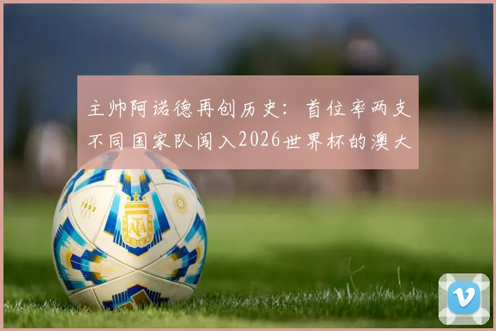 主帅阿诺德再创历史:首位率两支不同国家队闯入2026世界杯的澳大利亚籍教头,带队历程全解析