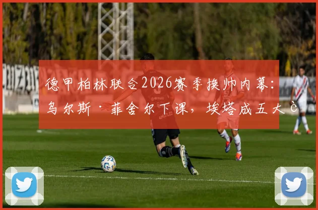 德甲柏林联合2026赛季换帅内幕：乌尔斯·菲舍尔下课，埃塔成五大联赛首位女主帅