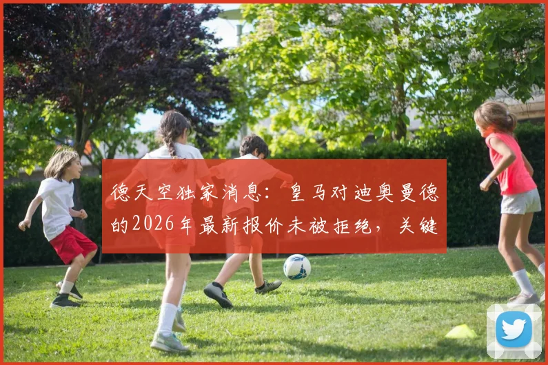 德天空独家消息：皇马对迪奥曼德的2026年最新报价未被拒绝，关键谈判仍在进行中