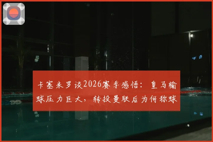 卡塞米罗谈2026赛季感悟：皇马输球压力巨大，转投曼联后为何称球迷支持是关键？