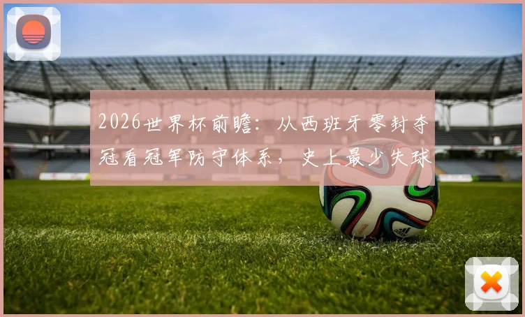 2026世界杯前瞻:从西班牙零封夺冠看冠军防守体系,史上最少失球纪录解析