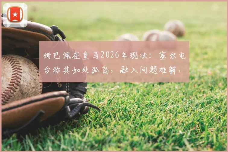 姆巴佩在皇马2026年现状:塞尔电台称其如处孤岛,融入问题难解,未来去向引关注