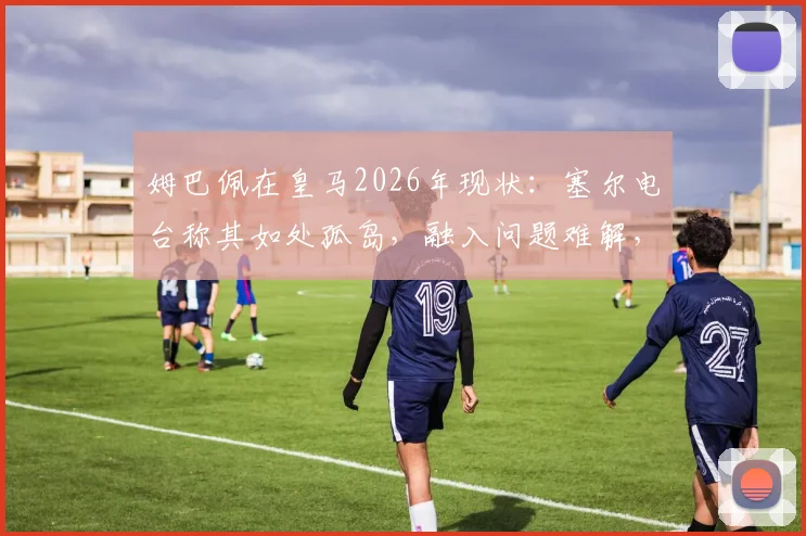 姆巴佩在皇马2026年现状：塞尔电台称其如处孤岛，融入问题难解，未来去向引关注