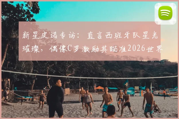 新星皮诺专访：直言西班牙队星光璀璨，偶像C罗激励其瞄准2026世界杯