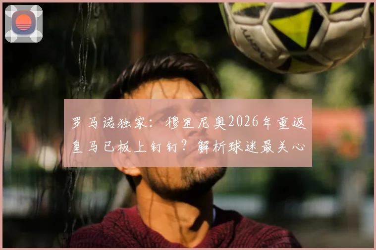 罗马诺独家：穆里尼奥2026年重返皇马已板上钉钉？解析球迷最关心的三大悬念与最新动态