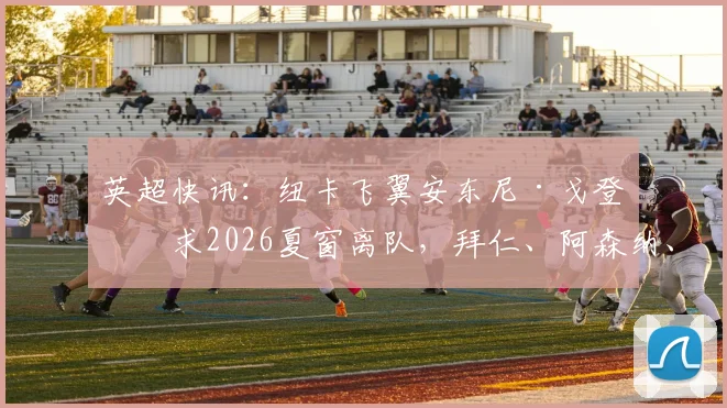 英超快讯：纽卡飞翼安东尼·戈登寻求2026夏窗离队，拜仁、阿森纳、利物浦展开争夺