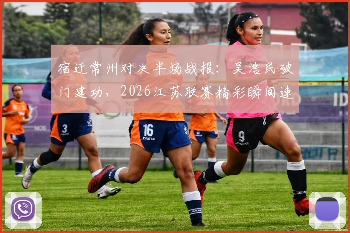 宿迁常州对决半场战报:吴浩民破门建功,2026江苏联赛精彩瞬间速览