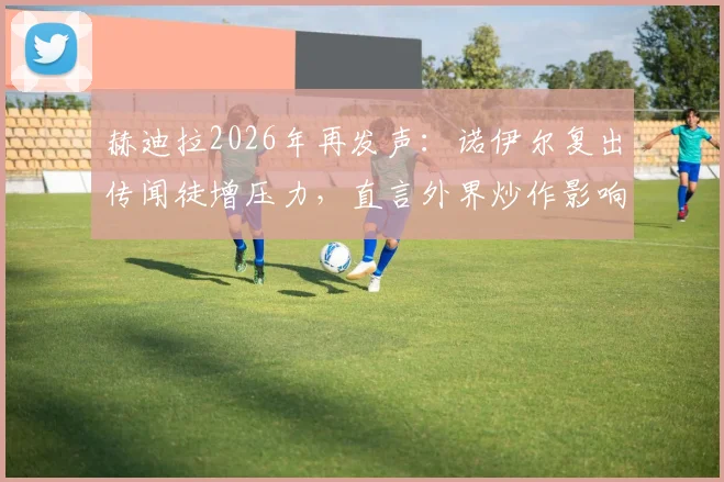 赫迪拉2026年再发声:诺伊尔复出传闻徒增压力,直言外界炒作影响国家队团结不可取