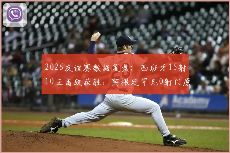 2026友谊赛数据复盘:西班牙15射10正高效获胜,阿根廷罕见0射门原因解析