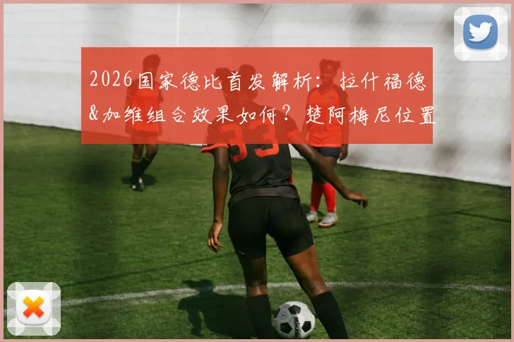 2026国家德比首发解析：拉什福德&加维组合效果如何？楚阿梅尼位置成关键，贡萨洛迎来皇马首秀考验
