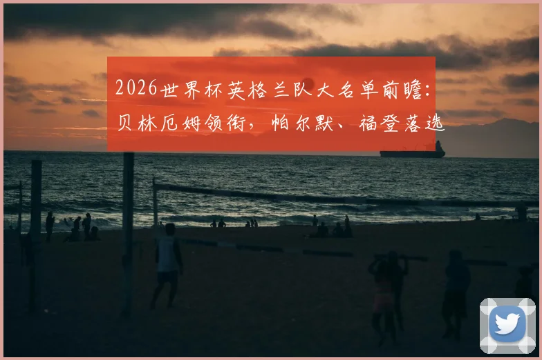 2026世界杯英格兰队大名单前瞻:贝林厄姆领衔,帕尔默、福登落选引热议,索斯盖特选人思路解析
