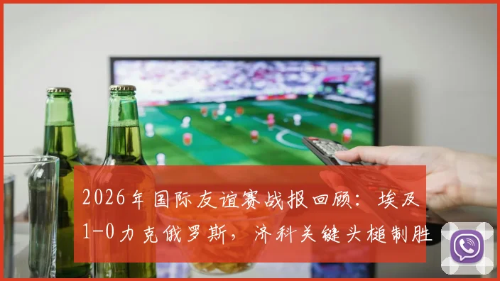 2026年国际友谊赛战报回顾：埃及1-0力克俄罗斯，济科关键头槌制胜，附双方近期表现分析