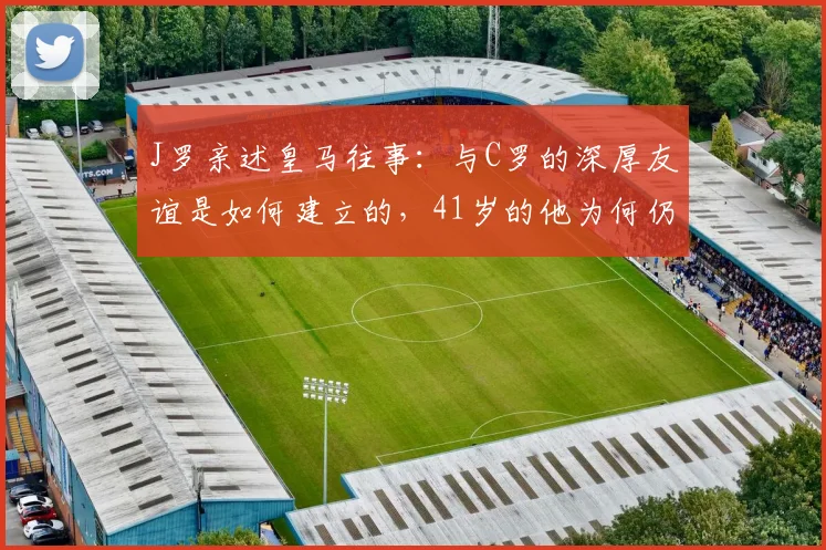 J罗亲述皇马往事:与C罗的深厚友谊是如何建立的,41岁的他为何仍是绝佳榜样
