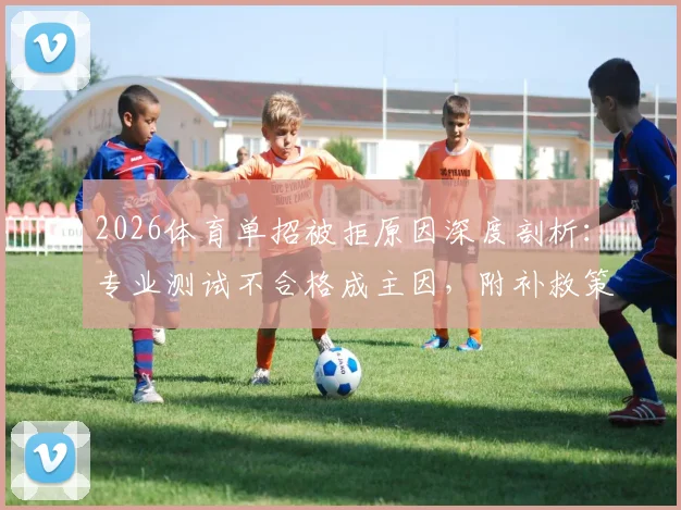 2026体育单招被拒原因深度剖析：专业测试不合格成主因，附补救策略与院校选择指南