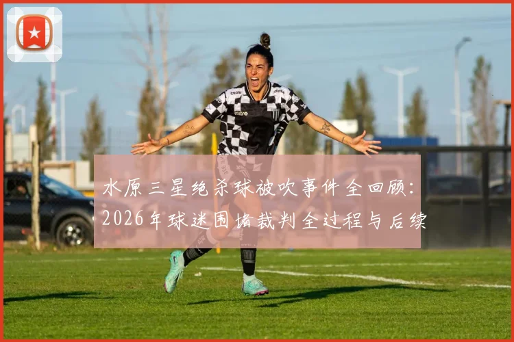 水原三星绝杀球被吹事件全回顾：2026年球迷围堵裁判全过程与后续影响深度分析