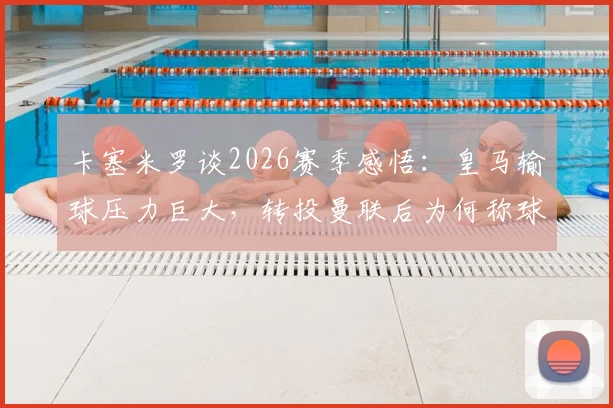 卡塞米罗谈2026赛季感悟:皇马输球压力巨大,转投曼联后为何称球迷支持是关键?