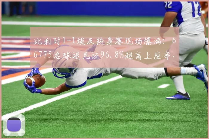 比利时1-1埃及热身赛现场爆满：66775名球迷见证96.8%超高上座率，国际足球2026年热度不减