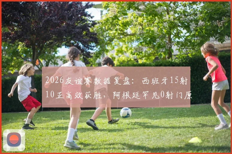 2026友谊赛数据复盘：西班牙15射10正高效获胜，阿根廷罕见0射门原因解析