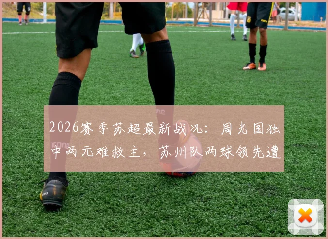 2026赛季苏超最新战况:周光国独中两元难救主,苏州队两球领先遭连云港顽强逼平
