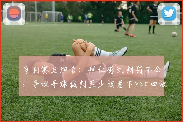 亨利赛后坦言：拜仁感到判罚不公，争议手球裁判至少该看下var回放